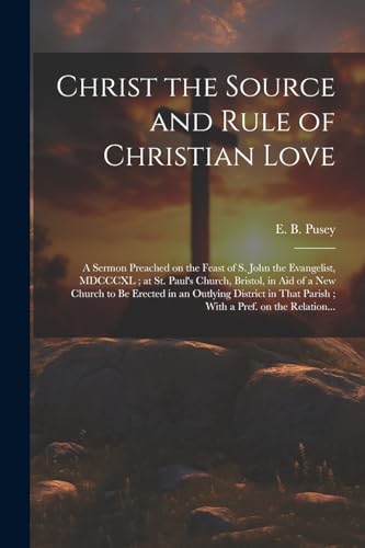 Christ the Source and Rule of Christian Love: A Sermon Preached on the Feast of S. John the Evangelist, MDCCCXL ; at St. Paul's Church, Bristol, in Ai