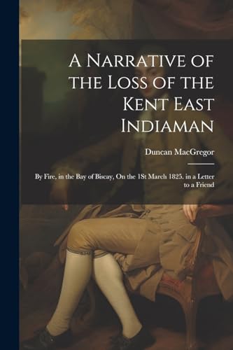 A Narrative of the Loss of the Kent East Indiaman: By Fire, in the Bay of Biscay, On the 1St March 1825. in a Letter to a Friend