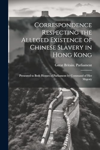 Correspondence Respecting the Alleged Existence of Chinese Slavery in Hong Kong: Presented to Both Houses of Parliament by Command of Her Majesty