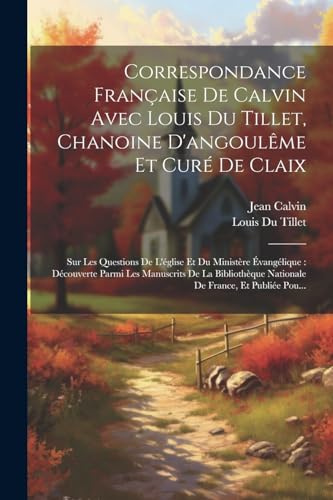 Correspondance Fran?aise De Calvin Avec Louis Du Tillet, Chanoine D'angoul?me Et Cur? De Claix: Sur Les Questions De L'?glise Et Du Minist?re ?vang?li