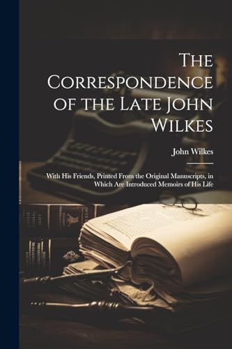 The Correspondence of the Late John Wilkes: With His Friends, Printed From the Original Manuscripts, in Which Are Introduced Memoirs of His Life