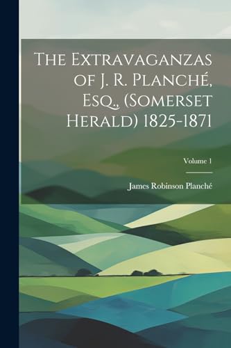 The Extravaganzas of J. R. Planch?, Esq., (Somerset Herald) 1825-1871; Volume 1