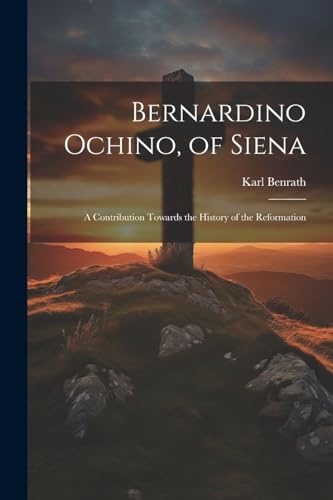 Bernardino Ochino, of Siena: A Contribution Towards the History of the Reformation