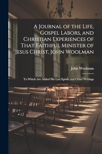 A Journal of the Life, Gospel Labors, and Christian Experiences of That Faithful Minister of Jesus Christ, John Woolman: To Which Are Added His Last E