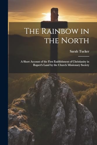 The Rainbow in the North: A Short Account of the First Esablishment of Christianity in Rupert's Land by the Church Missionary Society