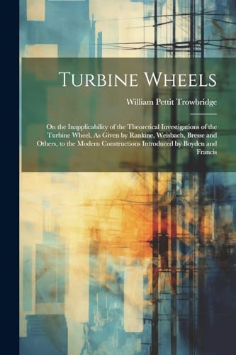 Turbine Wheels: On the Inapplicability of the Theoretical Investigations of the Turbine Wheel, As Given by Rankine, Weisbach, Bresse and Others, to th