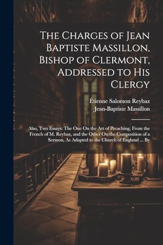 The Charges of Jean Baptiste Massillon, Bishop of Clermont, Addressed to His Clergy: Also, Two Essays: The One On the Art of Preaching, From the Frenc