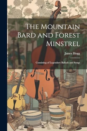 The Mountain Bard and Forest Minstrel: Consisting of Legendary Ballads and Songs