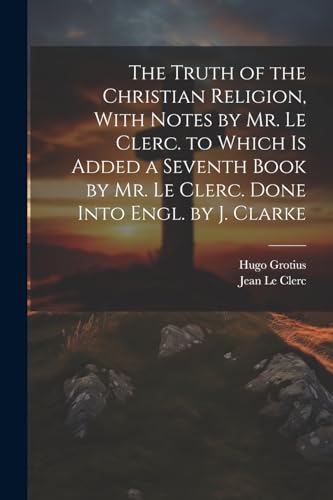 The Truth of the Christian Religion, With Notes by Mr. Le Clerc. to Which Is Added a Seventh Book by Mr. Le Clerc. Done Into Engl. by J. Clarke