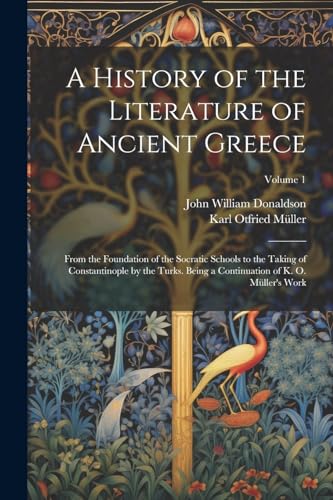 A History of the Literature of Ancient Greece: From the Foundation of the Socratic Schools to the Taking of Constantinople by the Turks. Being a Conti