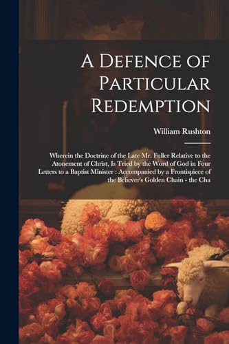 A Defence of Particular Redemption: Wherein the Doctrine of the Late Mr. Fuller Relative to the Atonement of Christ, Is Tried by the Word of God in Fo