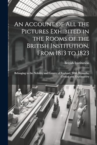 An Account of All the Pictures Exhibited in the Rooms of the British Institution, From 1813 to 1823: Belonging to the Nobility and Gentry of England,