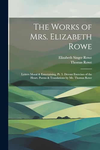 The Works of Mrs. Elizabeth Rowe: Letters Moral & Entertaining, Pt. 3. Devout Exercises of the Heart. Poems & Translations by Mr. Thomas Rowe