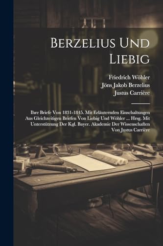 Berzelius Und Liebig: Ihre Briefe Von 1831-1845. Mit Erl?uternden Einschaltungen Aus Gleichzeitigen Briefen Von Liebig Und W?hler ... Hrsg. Mit Unters