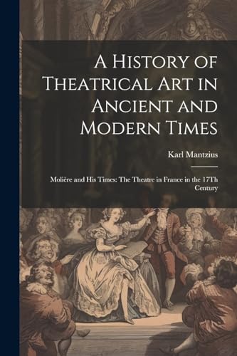 A History of Theatrical Art in Ancient and Modern Times: Moli?re and His Times: The Theatre in France in the 17Th Century