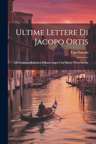 Ultime Lettere Di Jacopo Ortis: Mit Grammatikalischen Erl?uterungen Und Einem W?rterbuche