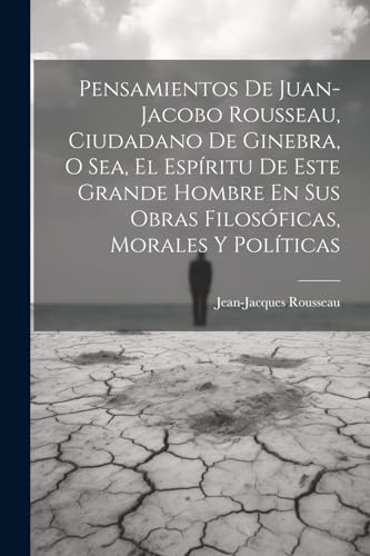 Pensamientos De Juan-jacobo Rousseau, Ciudadano De Ginebra, O Sea, El Esp?ritu De Este Grande Hombre En Sus Obras Filos?ficas, Morales Y Pol?ticas