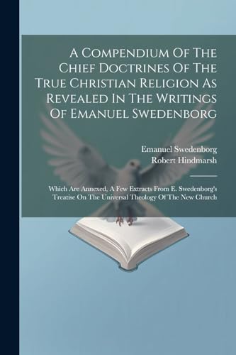 A Compendium Of The Chief Doctrines Of The True Christian Religion As Revealed In The Writings Of Emanuel Swedenborg: Which Are Annexed, A Few Extract