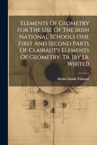 Elements Of Geometry For The Use Of The Irish National Schools (the First And Second Parts Of Clairaut's Elements Of Geometry. Tr. [by J.b. White])