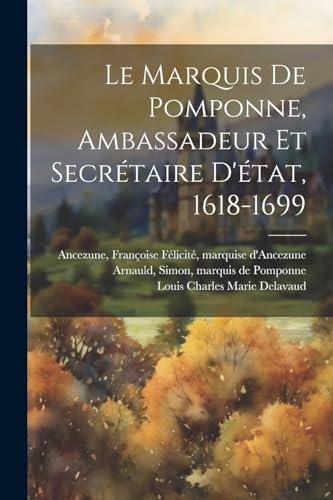 Le Marquis De Pomponne, Ambassadeur Et Secr?taire D'?tat, 1618-1699