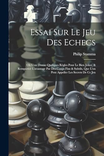 Essai Sur Le Jeu Des Echecs: O? L'on Donne Quelques R?gles Pour Le Bien Jo?er, & Remporter L'avantage Par Des Coups Fins & Subtils, Que L'on Peut Appe