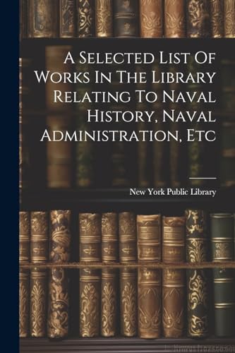 A Selected List Of Works In The Library Relating To Naval History, Naval Administration, Etc