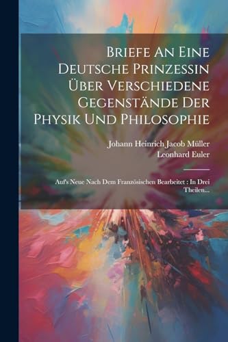 Briefe An Eine Deutsche Prinzessin ?ber Verschiedene Gegenst?nde Der Physik Und Philosophie: Auf's Neue Nach Dem Franz?sischen Bearbeitet : In Drei Th