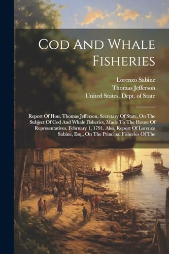 Cod And Whale Fisheries: Report Of Hon. Thomas Jefferson, Secretary Of State, On The Subject Of Cod And Whale Fisheries, Made To The House Of Represen