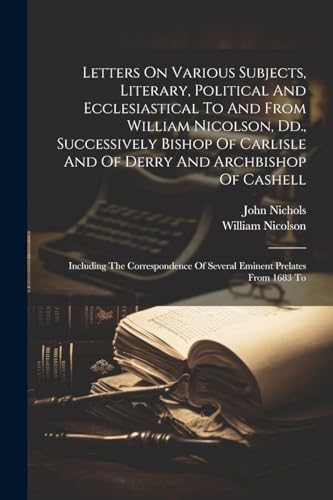 Letters On Various Subjects, Literary, Political And Ecclesiastical To And From William Nicolson, Dd., Successively Bishop Of Carlisle And Of Derry An