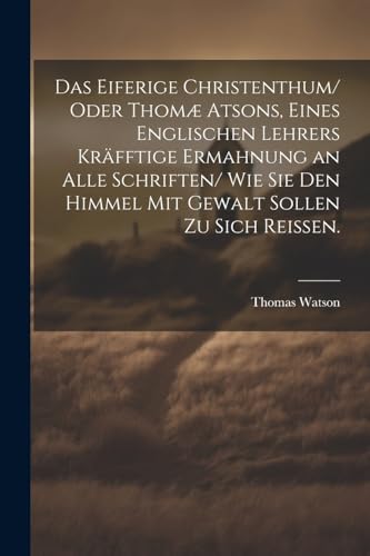 Das eiferige Christenthum/ oder Thom? atsons, eines englischen Lehrers kr?fftige Ermahnung an alle Schriften/ wie sie den Himmel mit Gewalt sollen zu