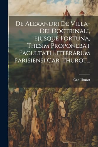 De Alexandri De Villa-dei Doctrinali, Ejusque Fortuna, Thesim Proponebat Facultati Litterarum Parisiensi Car. Thurot...