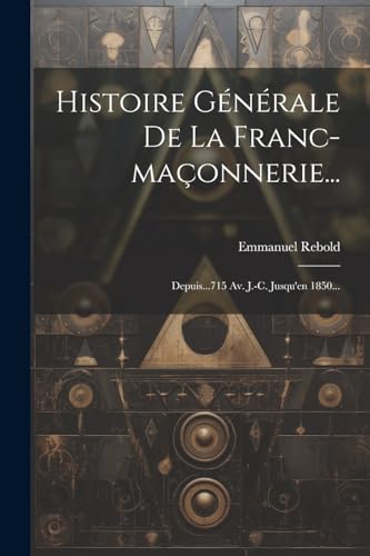 Histoire G?n?rale De La Franc-ma?onnerie...: Depuis...715 Av. J.-c. Jusqu'en 1850...