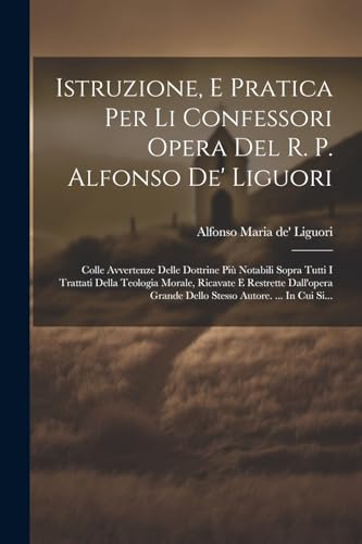 Istruzione, E Pratica Per Li Confessori Opera Del R. P. Alfonso De' Liguori: Colle Avvertenze Delle Dottrine Pi? Notabili Sopra Tutti I Trattati Della