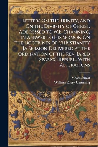 Letters On the Trinity, and On the Divinity of Christ, Addressed to W.E. Channing, in Answer to His Sermon On the Doctrines of Christianity [A Sermon