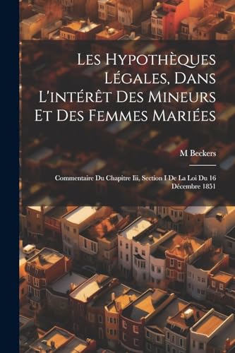 Les Hypoth?ques L?gales, Dans L'int?r?t Des Mineurs Et Des Femmes Mari?es: Commentaire Du Chapitre Iii, Section I De La Loi Du 16 D?cembre 1851