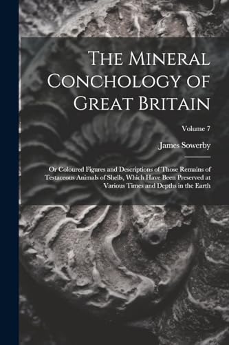 The Mineral Conchology of Great Britain: Or Coloured Figures and Descriptions of Those Remains of Testaceous Animals of Shells, Which Have Been Preser