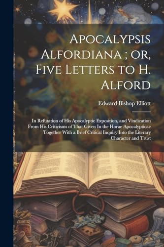 Apocalypsis Alfordiana ; or, Five Letters to H. Alford: In Refutation of his Apocalyptic Exposition, and Vindication From his Criticisms of That Given