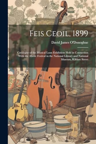 Feis Ceoil, 1899: Catalogue of the Musical Loan Exhibition Held in Connection With the Above Festival in the National Library and National Museum, Kil