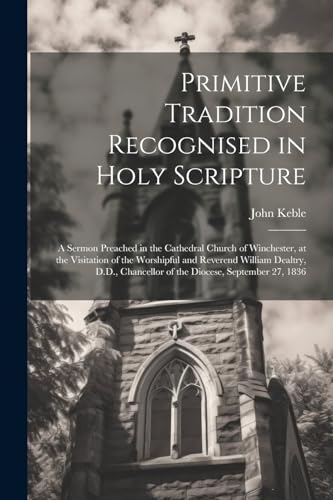 Primitive Tradition Recognised in Holy Scripture: A Sermon Preached in the Cathedral Church of Winchester, at the Visitation of the Worshipful and Rev