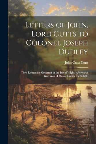 Letters of John, Lord Cutts to Colonel Joseph Dudley: Then Lieutenant-Governor of the Isle of Wight, Afterwards Governor of Massachusetts, 1693-1700