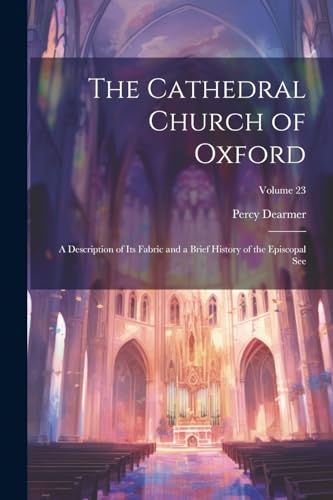 The Cathedral Church of Oxford: A Description of Its Fabric and a Brief History of the Episcopal See; Volume 23