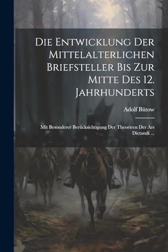 Die Entwicklung Der Mittelalterlichen Briefsteller Bis Zur Mitte Des 12. Jahrhunderts: Mit Besonderer Ber?cksichtigung Der Theorieen Der Ars Dictandi