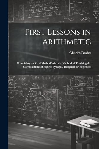 First Lessons in Arithmetic: Combining the Oral Method With the Method of Teaching the Combinations of Figures by Sight. Designed for Beginners