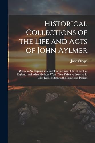 Historical Collections of the Life and Acts of John Aylmer: Wherein Are Explained Many Transactions of the Church of England; and What Methods Were Th