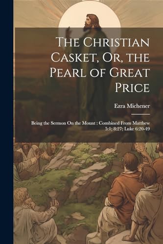 The Christian Casket, Or, the Pearl of Great Price: Being the Sermon On the Mount : Combined From Matthew 5:1; 8:27; Luke 6:20-49