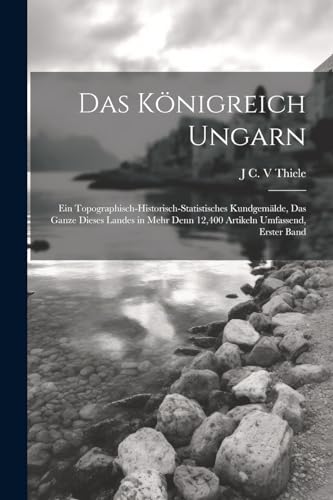 Das K?nigreich Ungarn: Ein Topographisch-Historisch-Statistisches Kundgem?lde, Das Ganze Dieses Landes in Mehr Denn 12,400 Artikeln Umfassend, Erster