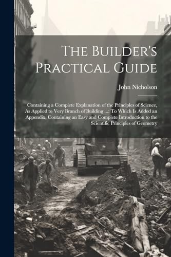 The Builder's Practical Guide: Containing a Complete Explanation of the Principles of Science, As Applied to Very Branch of Building ...: To Which Is