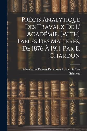 Pr?cis Analytique Des Travaux De L' Acad?mie. [With] Tables Des Mati?res, De 1876 ? 1911, Par E. Chardon