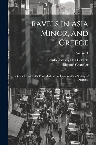 Travels in Asia Minor, and Greece: Or, an Account of a Tour Made at the Expense of the Society of Dilettanti; Volume 1