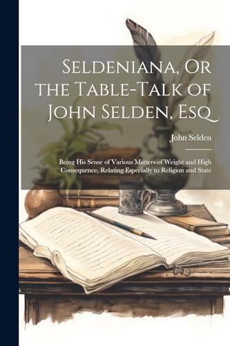 Seldeniana, Or the Table-Talk of John Selden, Esq: Being His Sense of Various Matters of Weight and High Consequence, Relating Especially to Religion